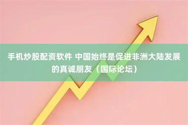 手机炒股配资软件 中国始终是促进非洲大陆发展的真诚朋友（国际论坛）