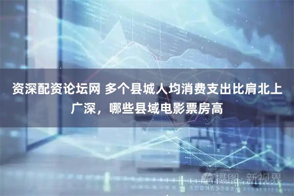 资深配资论坛网 多个县城人均消费支出比肩北上广深，哪些县域电影票房高