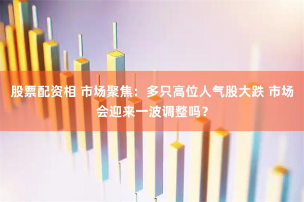 股票配资相 市场聚焦：多只高位人气股大跌 市场会迎来一波调整吗？