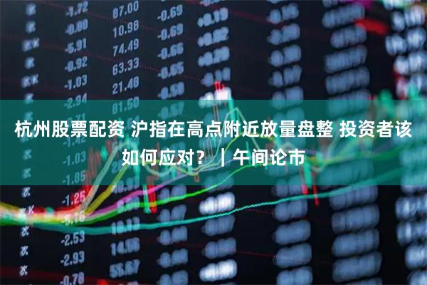 杭州股票配资 沪指在高点附近放量盘整 投资者该如何应对？｜午间论市