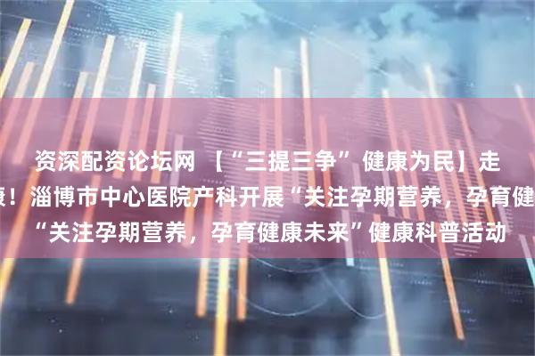 资深配资论坛网 【“三提三争” 健康为民】走出去，为了孕产妇健康！淄博市中心医院产科开展“关注孕期营养，孕育健康未来”健康科普活动