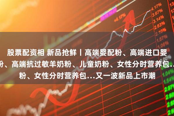 股票配资相 新品抢鲜丨高端婴配粉、高端进口婴配粉、家庭营养奶粉、高端抗过敏羊奶粉、儿童奶粉、女性分时营养包…又一波新品上市潮