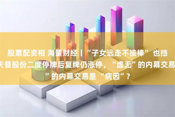 股票配资相 海量财经丨“子女远走不接棒” 也挡不住疯涨！天普股份二度停牌后复牌仍涨停，“虚无”的内幕交易是 “病因”？