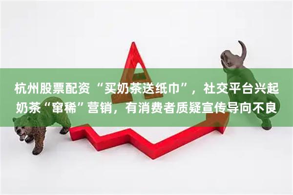 杭州股票配资 “买奶茶送纸巾”，社交平台兴起奶茶“窜稀”营销，有消费者质疑宣传导向不良