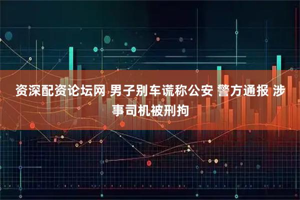 资深配资论坛网 男子别车谎称公安 警方通报 涉事司机被刑拘